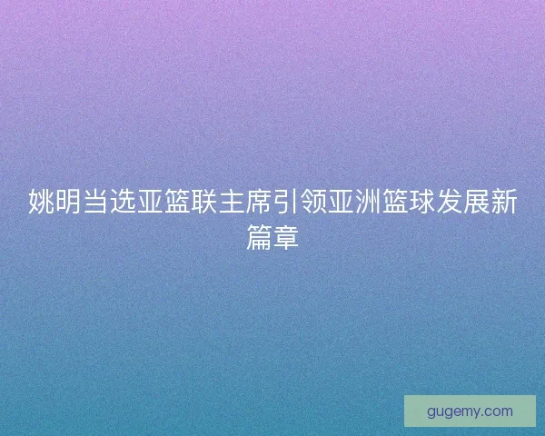 姚明当选亚篮联主席引领亚洲篮球发展新篇章