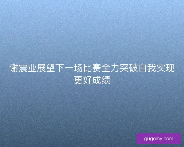 谢震业展望下一场比赛全力突破自我实现更好成绩