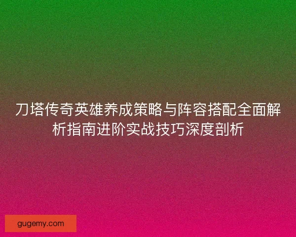 刀塔传奇英雄养成策略与阵容搭配全面解析指南进阶实战技巧深度剖析
