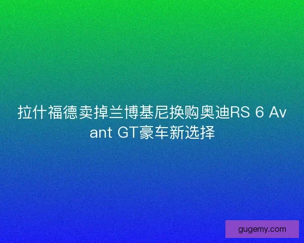 拉什福德卖掉兰博基尼换购奥迪RS 6 Avant GT豪车新选择