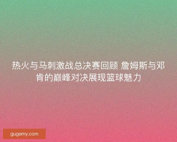 热火与马刺激战总决赛回顾 詹姆斯与邓肯的巅峰对决展现篮球魅力