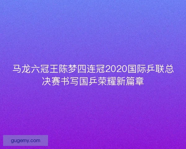 马龙六冠王陈梦四连冠2020国际乒联总决赛书写国乒荣耀新篇章