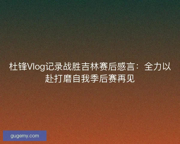 杜锋Vlog记录战胜吉林赛后感言：全力以赴打磨自我季后赛再见