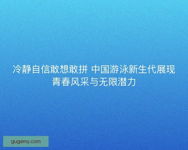 冷静自信敢想敢拼 中国游泳新生代展现青春风采与无限潜力